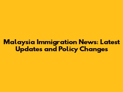 Malaysia Immigration News: Latest Updates and Policy Changes
