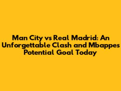 Man City vs Real Madrid: An Unforgettable Clash and Mbappe's Potential Goal Today