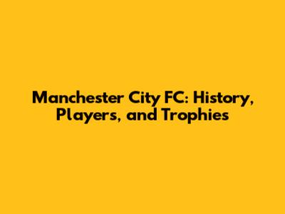 Manchester City FC: History, Players, and Trophies