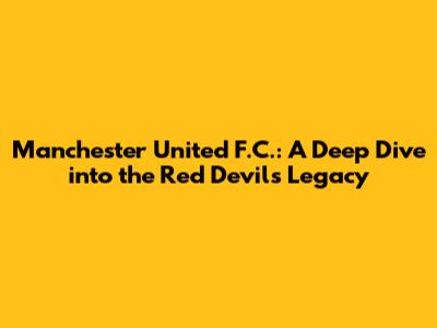 Manchester United F.C.: A Deep Dive into the Red Devils' Legacy
