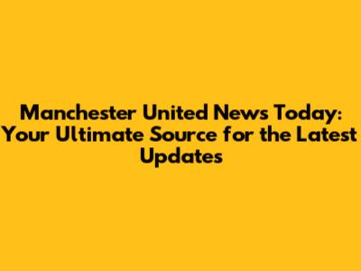 Manchester United News Today: Your Ultimate Source for the Latest Updates