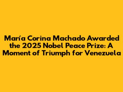 María Corina Machado Awarded the 2025 Nobel Peace Prize: A Moment of Triumph for Venezuela