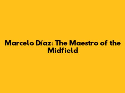 Marcelo Díaz: The Maestro of the Midfield