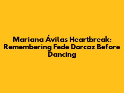Mariana Ávila's Heartbreak: Remembering Fede Dorcaz Before Dancing