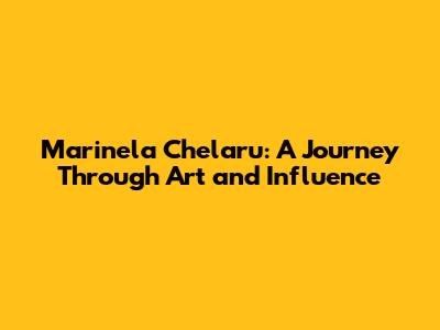 Marinela Chelaru: A Journey Through Art and Influence