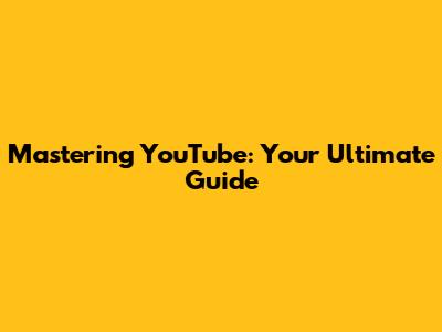 Mastering YouTube: Your Ultimate Guide