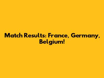 Match Results: France, Germany, Belgium!