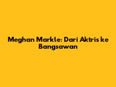 Meghan Markle: Dari Aktris ke Bangsawan
