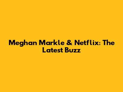 Meghan Markle & Netflix: The Latest Buzz