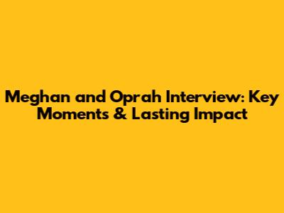 Meghan and Oprah Interview: Key Moments & Lasting Impact