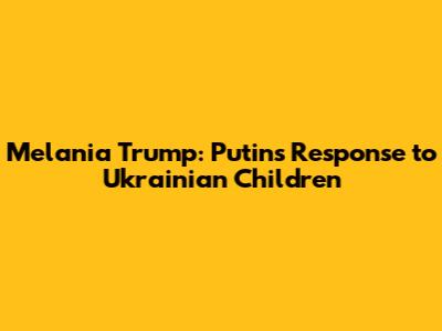 Melania Trump: Putin's Response to Ukrainian Children