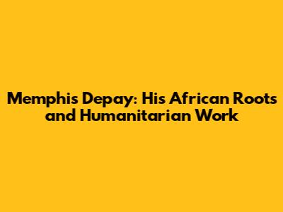 Memphis Depay: His African Roots and Humanitarian Work