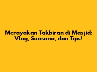 Merayakan Takbiran di Masjid: Vlog, Suasana, dan Tips!