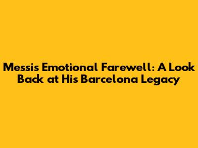Messi's Emotional Farewell: A Look Back at His Barcelona Legacy