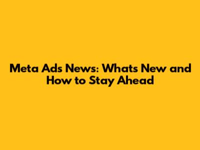 Meta Ads News: What's New and How to Stay Ahead