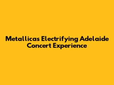 Metallica's Electrifying Adelaide Concert Experience