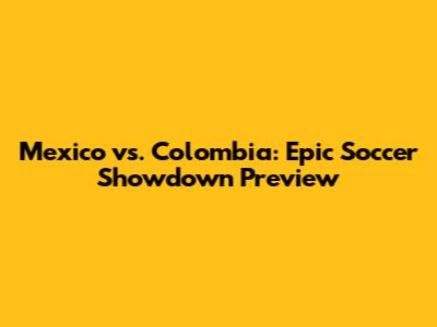 Mexico vs. Colombia: Epic Soccer Showdown Preview