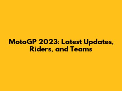 MotoGP 2023: Latest Updates, Riders, and Teams