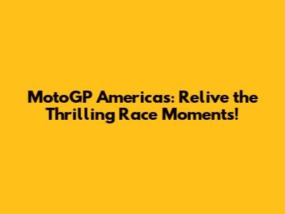 MotoGP Americas: Relive the Thrilling Race Moments!