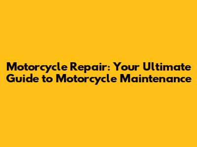 Motorcycle Repair: Your Ultimate Guide to Motorcycle Maintenance