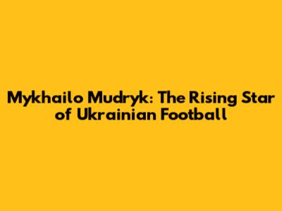 Mykhailo Mudryk: The Rising Star of Ukrainian Football