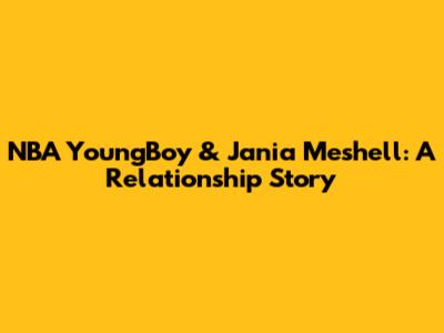 NBA YoungBoy & Jania Meshell: A Relationship Story