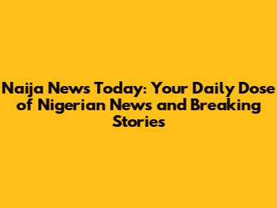 Naija News Today: Your Daily Dose of Nigerian News and Breaking Stories