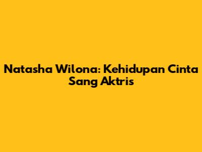 Natasha Wilona: Kehidupan Cinta Sang Aktris
