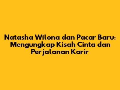 Natasha Wilona dan Pacar Baru: Mengungkap Kisah Cinta dan Perjalanan Karir