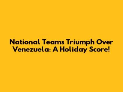 National Team's Triumph Over Venezuela: A Holiday Score!