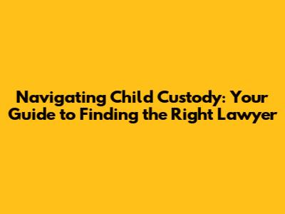 Navigating Child Custody: Your Guide to Finding the Right Lawyer