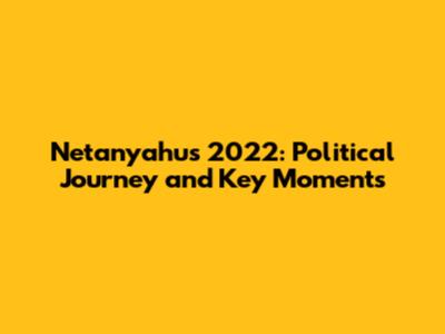Netanyahu's 2022: Political Journey and Key Moments