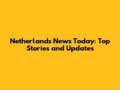 Netherlands News Today: Top Stories and Updates