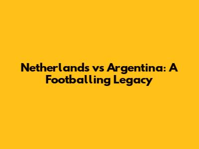 Netherlands vs Argentina: A Footballing Legacy