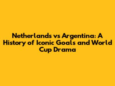 Netherlands vs Argentina: A History of Iconic Goals and World Cup Drama