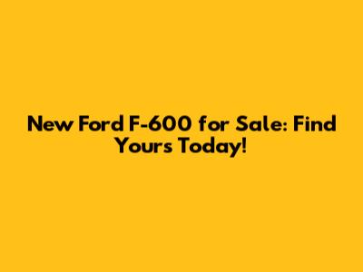 New Ford F-600 for Sale: Find Yours Today!