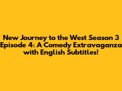 New Journey to the West Season 3 Episode 4: A Comedy Extravaganza with English Subtitles!