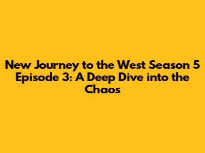 New Journey to the West Season 5 Episode 3: A Deep Dive into the Chaos