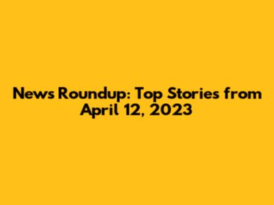 News Roundup: Top Stories from April 12, 2023