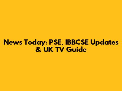 News Today: PSE, IBBCSE Updates & UK TV Guide