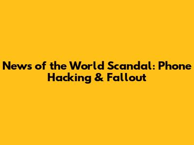 News of the World Scandal: Phone Hacking & Fallout