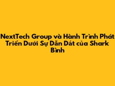 NextTech Group và Hành Trình Phát Triển Dưới Sự Dẫn Dắt của Shark Bình