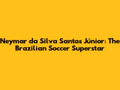 Neymar da Silva Santos Júnior: The Brazilian Soccer Superstar