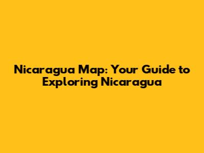 Nicaragua Map: Your Guide to Exploring Nicaragua