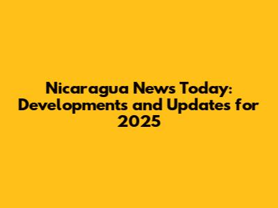 Nicaragua News Today: Developments and Updates for 2025