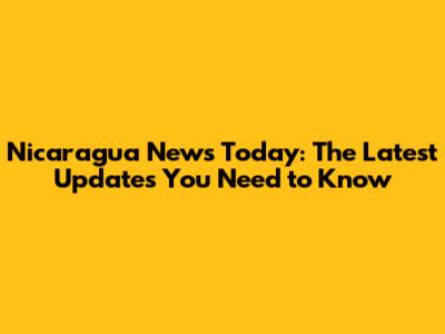 Nicaragua News Today: The Latest Updates You Need to Know