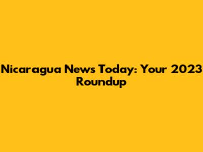 Nicaragua News Today: Your 2023 Roundup