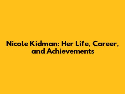 Nicole Kidman: Her Life, Career, and Achievements