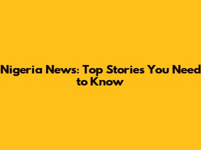 Nigeria News: Top Stories You Need to Know