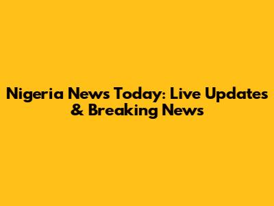 Nigeria News Today: Live Updates & Breaking News